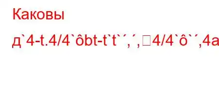 Каковы д`4-t.4/4`bt-t`t`,,4/4``,4a.4.